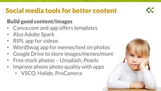 Social media tools for better content
Build good content/images
• Canva.com and app offers templates
• Also Adobe Spark
• RIPL app for videos
• WordSwag app for memes/text on photos
• Google Drive to store images/memes/more
• Free stock photos – Unsplash, Pexels
• Improve phone photo quality with apps
• VSCO, Halide, ProCamera
 