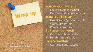 You own your website
 Focus efforts there first
 Deliver what people look for
Stand out, be clear
 Use pictures/graphics to tell
your story, WIIFM
 People scan online
Be human, authentic
 Consistent brand voice
 Helpful and valuable
Long term effort
 Can’t set it and leave itNeed some help?
Ask about our marketing
consulting offer.
 
