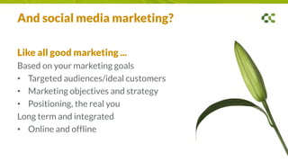 And social media marketing?
Like all good marketing ...
Based on your marketing goals
• Targeted audiences/ideal customers
• Marketing objectives and strategy
• Positioning, the real you
Long term and integrated
• Online and offline
 