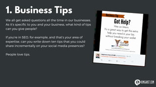 1. Business Tips
We all get asked questions all the time in our businesses.
As it’s specific to you and your business, what kind of tips
can you give people?
If you’re in SEO, for example, and that’s your area of
expertise, can you write down ten tips that you could
share incrementally on your social media presences?
People love tips.
 