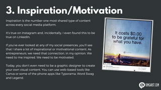 3. Inspiration/Motivation
Inspiration is the number one most shared type of content
across every social media platform.
It’s true on Instagram and, incidentally, I even found this to be
true on LinkedIn.
If you’ve ever looked at any of my social presences, you’ll see
that I share a lot of inspirational or motivational content. As
entrepreneurs, we need that connection, in my opinion. We
need to me inspired. We need to be motivated.
Today, you don’t even need to be a graphic designer to create
your own visual content. You can use web-based tools like
Canva or some of the phone apps like Typorama, Word Swag
and Legend.
 