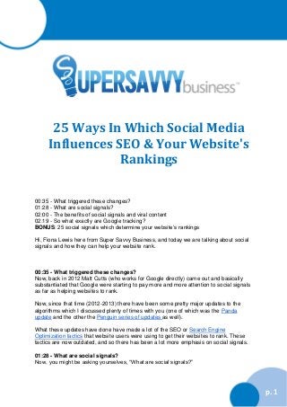 25 Ways In Which Social Media
Influences SEO & Your Website's
Rankings
00:35 - What triggered these changes?
01:28 - What are social signals?
02:00 - The benefits of social signals and viral content
02:19 - So what exactly are Google tracking?
BONUS: 25 social signals which determine your website’s rankings
Hi, Fiona Lewis here from Super Savvy Business, and today we are talking about social
signals and how they can help your website rank.

00:35 - What triggered these changes?
Now, back in 2012 Matt Cutts (who works for Google directly) came out and basically
substantiated that Google were starting to pay more and more attention to social signals
as far as helping websites to rank.
Now, since that time (2012-2013) there have been some pretty major updates to the
algorithms which I discussed plenty of times with you (one of which was the Panda
update and the other the Penguin series of updates as well).
What these updates have done have made a lot of the SEO or Search Engine
Optimization tactics that website users were using to get their websites to rank. These
tactics are now outdated, and so there has been a lot more emphasis on social signals.
01:28 - What are social signals?
Now, you might be asking yourselves, “What are social signals?”

p. 1

 