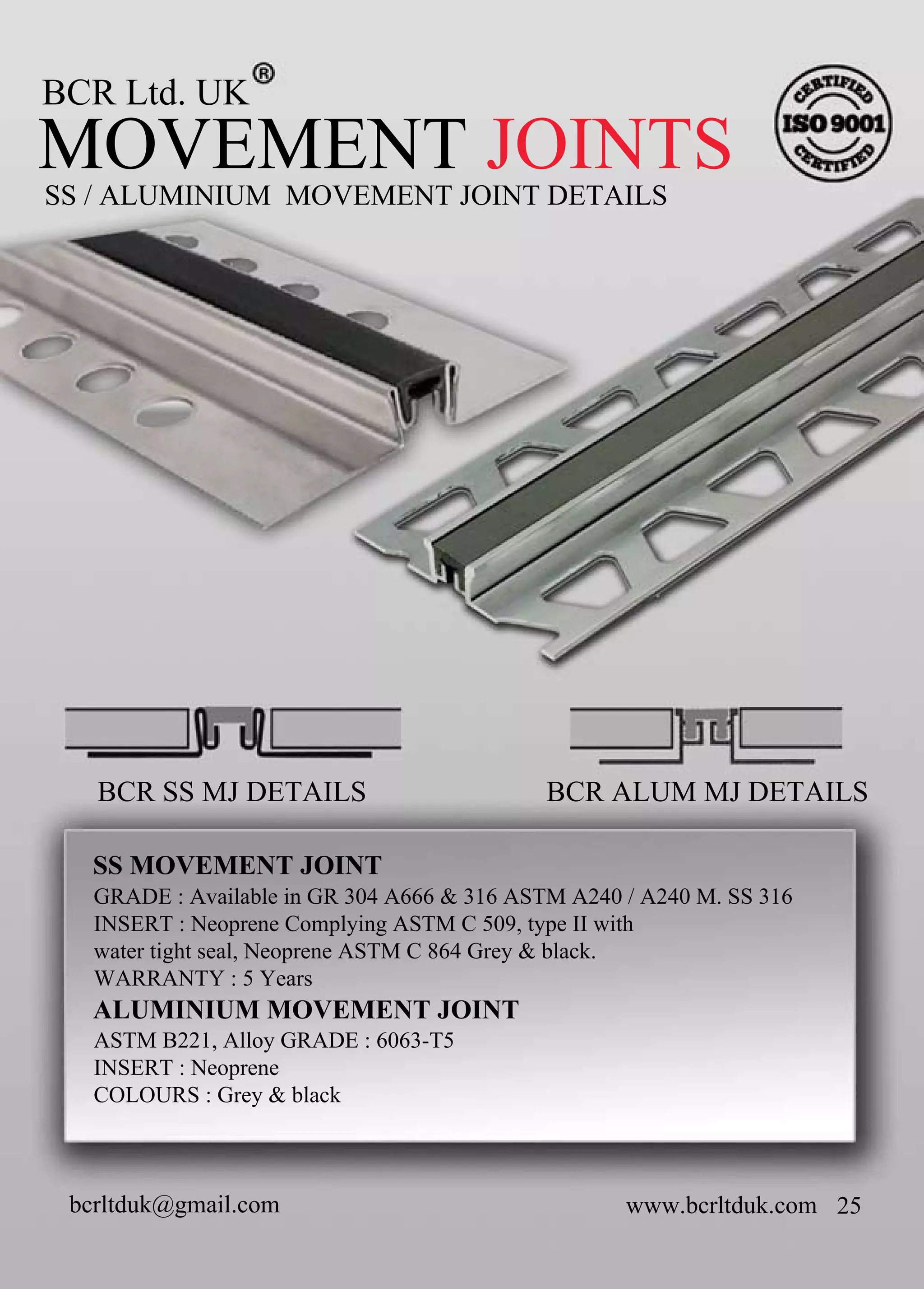 BCRLtd.UK
SS/ALUMINIUM MOVEMENTJOINTDETAILS
MOVEMENTJOINTS
www.bcrltduk.com 25
SSMOVEMENTJOINT
ALUMINIUM MOVEMENTJOINT
GRADE:AvailableinGR304A666&316ASTMA240/A240M.SS316
INSERT:NeopreneComplyingASTMC509,typeIIwith
watertightseal,NeopreneASTMC864Grey&black.
WARRANTY:5Years
ASTMB221,AlloyGRADE:6063-T5
INSERT:Neoprene
COLOURS:Grey&blackCOLOURS:Grey&black
BCRSSMJDETAILS BCRALUMMJDETAILS
bcrltduk@gmail.com