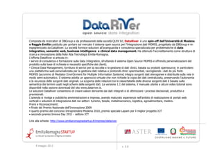 Composta da ricercatori di DBGroup e da professionisti della società QUIX Srl, DataRiver è uno spin-off dell'Università di Modena
e Reggio Emilia costituito per portare sul mercato il sistema open source per l'integrazione dati MOMIS, progettato da DBGroup e re-
ingegnerizzato da DataRiver. La società fornisce soluzioni all’avanguardia e consulenza specializzata per problematiche di data
integration, semantic web, business intelligence e clinical data management. Ha ottenuto l'accreditamento come struttura di
ricerca e innovazione della Rete Alta Tecnologia Emilia-Romagna.
L'offerta DataRiver si articola in:
• servizi di consulenza e formazione sulla Data Integration, sfruttando il sistema Open Source MOMIS e offrendo personalizzazioni del
prodotto sulla base di richieste e necessità specifiche dei clienti;
• Clinical Data Management, fornitura di servizi per la raccolta e la gestione di dati clinici, basata su prodotti opensource; in particolare:
una piattaforma web personalizzata per la gestione dati relativa a protocolli clinici sperimentali, raccogliendo i dati da più fonti.
MOMIS (acronimo di Mediator EnvirOnment for Multiple Information Systems) integra sorgenti dati eterogenee e distribuite sulla rete in
modo semi-automatico. Il sistema adotta un approccio virtuale che non richiede la copia dei dati centralizzata, preservando l’autonomia
e la sicurezza delle sorgenti dati originali. La scoperta delle relazioni tra le classi/tabelle delle diverse sorgenti dati è basata sulla
semantica dei termini usati negli schemi delle sorgenti dati. La versione 1.1 del sistema, il manuale utente e alcuni video tutorial sono
disponibili nella sezione download del sito www.datariver.it.
Le soluzioni DataRiver consentono di creare valore derivante dai dati integrati e di ottimizzare i processi decisionali, produttivi e
previsionali.
L'azienda si rivolge a pubbliche amministrazioni e imprese, avendo maturato esperienza nell’ambito di realizzazione di portali web
verticali e soluzioni di integrazione dati nei settori: turismo, tessile, metalmeccanico, logistica, agroalimentare, medico.
Premi e Riconoscimenti:
• finale del Premio Nazionale dell'Innovazione 2009
• quarto premio del concorso Intraprendere Modena 2010, premio speciale Lapam per il miglior progetto ICT
• secondo premio Innova Day 2011 - settore ICT

Link alla scheda: http://www.emiliaromagnastartup.it/imprese/datariver




     9 maggio 2012                                                             v. 2.0
 