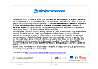 DelProSens è una srl costituita a fine 2011 come spin off dell'Università di Modena e Reggio
per iniziativa di alcuni ricercatori del Gruppo di Elettroanalisi del Dipartimento di Chimica. Il team ha
avuto il supporto di Spinner. Mission aziendale è lo sviluppo e commercializzazione di dispositivi
di misura amperometrici e metodiche di analisi non convenzionali per il controllo di
parametri chimici, primariamente nei processi industriali del settore alimentare, di produzione di
carta e pasta di carta, delle fermentazioni e dell'acqua potabile.
Attività primaria è quella di ricerca e sviluppo orientata all’industria manifatturiera ed ai servizi ad essa
correlati. Il prodotto proposto mira a soddisfare la necessità di misurare in maniera affidabile
parametri chimici, anche in ambienti difficili mediante strumentazione e metodiche non disponibili
commercialmente. I dispositivi sviluppati possono essere personalizzati. L'azienda ha avviato l’iter
per il brevetto italiano con previsione di estensione geografica dello stesso nel corso del 2013. Test
del prototipo sono in corso presso clienti. Il principale mercato di riferimento è dato dalle filiere
produttive: industria alimentare, delle fermentazioni, della produzione cartaria e del ciclo
dell’acqua.
DelProSens ha ottenuto fondi da "Intraprendere a Modena" e “Modena Innova” 2011 per consulenze
in ambito giuridico, brevettuale e di marketing.

Link alla scheda: http://www.emiliaromagnastartup.it/imprese/delprosens




    9 maggio 2012                                           v. 2.0
 