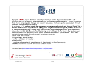 Il progetto e-FEM si propone di sfruttare le tecnologie internet per rendere disponibile ed accessibile a tutti i
progettisti meccanici un servizio di progettazione avanzata strutturale e fluidodinamica tramite il metodo agli elementi
finiti, che non comporti perdite di tempo, costi eccessivi, l’acquisizione di software specifici (e costosi) e le altrimenti
necessarie competenze tecniche specifiche.
In particolare, e-FEM impiega metodi di progettazione avanzata come il metodo agli elementi finiti (FEM) e
l’analisi fluidodinamica computazionale (CFD), per la progettazione e lo sviluppo di prodotto. A differenza
di quanto normalmente accade, l’impiego di una piattaforma web di comunicazione e software per la progettazione
collaborativa in ambito CAE (Computer Aided Engineering) rende fruibile, per gli uffici tecnici e di progettazione, un
servizio di progettazione avanzata e l’utilizzo assistito di software CAE ad elevata specializzazione, a prezzi molto
competitivi, senza necessità di investimento e/o formazione di personale.
e-Fem, infatti, offre servizi di:
• progettazione e sviluppo prodotto;
• verifica e validazione dei progetti;
• ottimizzazione;
• consulenza a distanza tramite una piattaforma già disponibile e in via di perfezionamento.
e-FEM ha vinto il Premio nazionale "Giovani idee cambiano l'Italia".


Link alla scheda: http://www.emiliaromagnastartup.it/imprese/e-fem




     9 maggio 2012                                                   v. 2.0
 