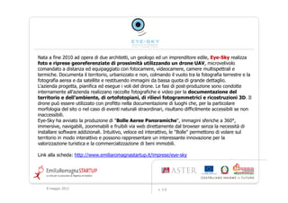 Nata a fine 2010 ad opera di due architetti, un geologo ed un imprenditore edile, Eye-Sky realizza
                                                                                       Eye-
foto e riprese georeferenziate di prossimità utilizzando un drone UAV, microvelivolo
comandato a distanza ed equipaggiato con fotocamere, videocamere, camere multispettrali e
termiche. Documenta il territorio, urbanizzato e non, colmando il vuoto tra la fotografia terrestre e la
fotografia aerea e da satellite e restituendo immagini da bassa quota di grande dettaglio.
L'azienda progetta, pianifica ed esegue i voli del drone. Le fasi di post-produzione sono condotte
internamente all’azienda realizzano raccolte fotografiche e video per la documentazione del
territorio e dell’ambiente, di ortofotopiani, di rilievi fotogrammetrici e ricostruzioni 3D. Il
drone può essere utilizzato con profitto nella documentazione di luoghi che, per la particolare
morfologia del sito o nel caso di eventi naturali straordinari, risultano difficilmente accessibili se non
inaccessibili.
Eye-Sky ha avviato la produzione di "Bolle Aeree Panoramiche", immagini sferiche a 360°,
immersive, navigabili, zoommabili e fruibili via web direttamente dal browser senza la necessità di
installare software addizionali. Intuitivo, veloce ed interattivo, le "Bolle" permettono di volare sul
territorio in modo interattivo e possono rappresentare un interessante innovazione per la
valorizzazione turistica e la commercializzazione di beni immobili.

Link alla scheda: http://www.emiliaromagnastartup.it/imprese/eye-sky




    9 maggio 2012                                          v. 2.0
 