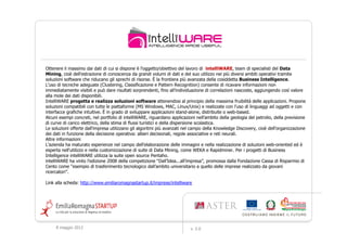 Ottenere il massimo dai dati di cui si dispone è l'oggetto/obiettivo del lavoro di intelliWARE team di specialisti del Data
                                                                                        intelliWARE,
Mining, cioè dell'estrazione di conoscenza da grandi volumi di dati e del suo utilizzo nei più diversi ambiti operativi tramite
soluzioni software che riducano gli sprechi di risorse. È la frontiera più avanzata della cosiddetta Business Intelligence.
L'uso di tecniche adeguate (Clustering, Classificazione e Pattern Recognition) consente di ricavare informazioni non
immediatamente visibili e può dare risultati sorprendenti, fino all'individuazione di correlazioni nascoste, aggiungendo così valore
alla mole dei dati disponibili.
IntelliWARE progetta e realizza soluzioni software attenendosi al principio della massima fruibilità delle applicazioni. Propone
soluzioni compatibili con tutte le piattaforme (MS Windows, MAC, Linux/Unix) e realizzate con l'uso di linguaggi ad oggetti e con
interfacce grafiche intuitive. È in grado di sviluppare applicazioni stand-alone, distribuite o web-based.
Alcuni esempi concreti, nel portfolio di intelliWARE, riguardano applicazioni nell’ambito della geologia del petrolio, della previsione
di curve di carico elettrico, della stima di flussi turistici e della dispersione scolastica.
Le soluzioni offerte dall'impresa utilizzano gli algoritmi più avanzati nel campo della Knowledge Discovery, cioè dell'organizzazione
dei dati in funzione della decisione operativa: alberi decisionali, regole associative e reti neurali.
Altre informazioni
L'azienda ha maturato esperienze nel campo dell'elaborazione delle immagini e nella realizzazione di soluzioni web-oriented ed è
esperta nell'utilizzo e nella customizzazione di suite di Data Mining, come WEKA e Rapidminer. Per i progetti di Business
Intelligence intelliWARE utilizza la suite open source Pentaho.
intelliWARE ha vinto l'edizione 2008 della competizione “Dall’Idea...all’impresa”, promossa dalla Fondazione Cassa di Risparmio di
Cento come “esempio di trasferimento tecnologico dall’ambito universitario a quello delle imprese realizzato da giovani
ricercatori”.

Link alla scheda: http://www.emiliaromagnastartup.it/imprese/intelliware




     9 maggio 2012                                                         v. 2.0
 