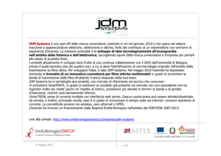 JDM Systems è uno spin-off della ricerca universitaria costituito in srl nel gennaio 2010 e che opera nel settore
macchine e apparecchiature elettriche, elettroniche e ottiche, forte del contributo di un imprenditore con vent'anni di
esperienza d'impresa. La missione aziendale è lo sviluppo di idee tecnologicamente all'avanguardia
nell'ambito della fotonica e dell'elettronica, raccogliendo spunti della ricerca universitaria e d'impresa per portarli
allo stadio di prodotto finito.
I prodotti attualmente in sviluppo sono frutto di una continua collaborazione con il DEIS dell’Università di Bologna,
presso il quale lavorano due dei quattro soci, a cui si deve l'identificazione di una tecnologia originale nell'ambito della
trasmissione su fibra ottica. Per sviluppare l'idea, è nata JDM Systems. Nel maggio 2010 l'azienda ha depositato
domanda di brevetto di un innovativo connettore per fibre ottiche multimodali in grado di aumentare la
banda di trasmissione della fibra sfruttando il lancio disassato della luce laser.
JDM Systems ha in portafoglio due prodotti, con mercato di riferimento sia tecnico che consumer:
•il connettore SmartMATE, in grado di sostituire un prodotto già presente sul mercato con uno equivalente che ha
ingombri molto più ridotti (pochi cm rispetto al metro), prestazioni più elevate in termini di banda e di perdita
d'inserzione, nonché costi decisamente inferiori;
•SmarTRON, presa di corrente multipla con interfaccia web server. Ciascun punto-presa può essere attivato/disattivato
da remoto, e inoltre, principale novità, esso è in grado di comunicare in tempo reale via internet i consumi istantanei di
corrente. La connettività avviene via wireless, cavo ethernet o GPRS.
L'Azienda ha ricevuto un finanziamento dalla Regione Emilia-Romagna nell'ambito del POR-FESR 2007-2013.


Link alla scheda: http://www.emiliaromagnastartup.it/imprese/jdm-systems




     9 maggio 2012                                                   v. 2.0
 