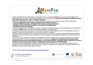 Costituita nel 2009 sulla base delle esperienze ventennali dei due soci fondatori, MathFem opera nel settore dell’ingegneria e del
calcolo scientifico per la ricerca e l'innovazione industriale. La mission dell'impresa è integrare metodologie di modellazione fisico-
matematica nelle attività di ricerca e sviluppo industriale.
Punto di forza della MathFem è l'offerta di un insieme di soluzioni in grado di trarre importanti sinergie dalla loro integrazione:
• servizi di progettazione CAD e sviluppo di prodotti per il settore meccanico;
• simulazioni FEM al calcolatore di fenomeni fisici inerenti al prodotto meccanico;
• sviluppo di software di calcolo scientifico e di supporto alla progettazione;
• formazione sulle tre aree indicate.
Una quinta, e recentissima, area di attività è la vendita, l'assistenza e il supporto di software commerciali (RTM-Worx e MSC Nastran) in
particolare di XFlow, prodotto innovativo a tecnologia particellare per la fluidodinamica.
Le conoscenze informatiche e matematiche e le esperienze maturate nell'ambito ingegneristico hanno reso possibile la creazione di
applicativi informatici per automatizzare le fasi di sviluppo o verifica di un progetto.
L'impresa ha stretto collaborazioni forti con: Polyworx (sviluppatrice di RTM-Worx), HP Composites (progettazione-industrializzazione
manufatti in compositi), Centro Polimeri Italia (analisi, ricerca e innovazione materie plastiche) e Solidworld (rivenditore nazionale di
SolidWorks®)
La mission e i servizi di MathFem si collocano, con metodologie innovative, nell'area delle tecnologie di progettazione al calcolatore
tridimensionale (CAD) e di analisi ad elementi finiti (FEM) che consentono di migliorare la comprensione dei fenomeni fisici
coinvolti nel funzionamento dei prodotti industriali e nei processi produttivi, ottenendo risultati importanti in termini di
riduzione dei tempi e dei costi di sviluppo, e miglioramento delle prestazioni e dell'affidabilità.
Le tecnologie proposte dalla MathFem superano i limiti delle analisi FEM tradizionali con un approccio alla simulazione fisica che
considera in maniera accoppiata tutti i principali fenomeni coinvolti nel funzionamento dei sistemi fisici, siano essi strutturali, termici,
fluidodinamici, acustici, ottici, elettromagnetici o chimici.


Link alla scheda: http://www.emiliaromagnastartup.it/imprese/mathfem




     9 maggio 2012                                                            v. 2.0
 