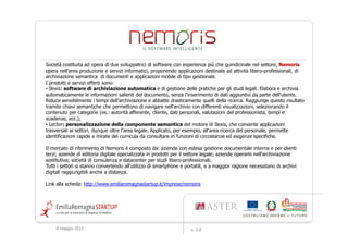 Società costituita ad opera di due sviluppatrici di software con esperienza più che quindicinale nel settore, Nemoris
opera nell'area produzione e servizi informatici, proponendo applicazioni destinate ad attività libero-professionali, di
archiviazione semantica di documenti e applicazioni mobile di tipo gestionale.
I prodotti e servizi offerti sono:
• Ilexis: software di archiviazione automatica e di gestione delle pratiche per gli studi legali. Elabora e archivia
automaticamente le informazioni salienti del documento, senza l'inserimento di dati aggiuntivi da parte dell'utente.
Riduce sensibilmente i tempi dell'archiviazione e abbatte drasticamente quelli della ricerca. Raggiunge questo risultato
tramite chiavi semantiche che permettono di navigare nell'archivio con differenti visualizzazioni, selezionando il
contenuto per categorie (es.: autorità afferente, cliente, dati personali, valutazioni del professionista, tempi e
scadenze, ecc.);
• Lector: personalizzazione della componente semantica del motore di Ilexis, che consente applicazioni
trasversali ai settori, dunque oltre l'area legale. Applicato, per esempio, all'area ricerca del personale, permette
identificazioni rapide e mirate dei curricula da consultare in funzioni di circostanze ed esigenze specifiche.

Il mercato di riferimento di Nemoris è composto da: aziende con estesa gestione documentale interna e per clienti
terzi; aziende di editoria digitale specializzata in prodotti per il settore legale; aziende operanti nell'archiviazione
sostitutiva; società di consulenza e datacenter per studi libero-professionali.
Tutti i settori si stanno convertendo all'utilizzo di smartphone e portatili, e a maggior ragione necessitano di archivi
digitali raggiungibili anche a distanza.

Link alla scheda: http://www.emiliaromagnastartup.it/imprese/nemoris




     9 maggio 2012                                                   v. 2.0
 