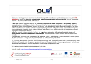 Creazione di due ingegneri con esperienza industriale nel campo della progettazione e gestione dei processi produttivi, OL3
Solutions ha definito un algoritmo innovativo per la soluzione dei problemi di ottimizzazione, offrendo metodologie,
tecniche e strumenti caratterizzati da praticità d'uso.

Labs Light: software web-based dedicato alla creazione e gestione dei cicli di produzione e dei rispettivi tempi di
esecuzione, sia in modalità preventivazione che cronometrica. Per la composizione dei tempi a preventivo, Labs Light può
utilizzare sia librerie di micromovimenti standard (MTM, MOST) che personalizzabili. Per la rilevazione cronometrica dei tempi
utilizza una soluzione che tempifica le fasi di lavoro tramite il semplice ausilio di dispositivi mobili, come tablet o smartphone.
Inoltre, tramite essi, è possibile filmare le azioni compiute dagli addetti a fini di addestramento del personale e per analizzare
l'ergonomia delle postazioni di lavoro.
Labs Pro: progetto in fase prototipale di software per la gestione automatica della saturazione delle risorse e il
bilanciamento automatico delle linee di assemblaggio. OL3 Solutions cerca aziende partners nello sviluppo di questo
progetto.
Tutto è sul web, con minimi costi di installazione per le aziende. Inoltre il sistema fa uso di interfacce intuitive e utilizza supporti
di ultima generazione e di largo consumo, coerentemente con la filosofia “lean production”.

OL3 Solutions offre software, consulenza, formazione tecnica ed help desk. Interessando l'intero ciclo di industrializzazione, dalla
definizione del prodotto finito alla gestione operativa dei reparti, l'offerta dell'azienda è rivolta a ogni settore e, in particolare, a:
automotive, elettrodomestici, macchine automatiche, farmaceutica, componentistica varia.

OL3 ha vinto il premio Made in Emilia-Romagna per SMAU 2011.

Link alla scheda: http://www.emiliaromagnastartup.it/imprese/ol3-solutions




     9 maggio 2012                                                           v. 2.0
 