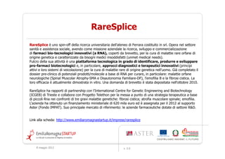 RareSplice
RareSplice è uno spin-off della ricerca universitaria dell'ateneo di Ferrara costituito in srl. Opera nel settore
sanità e assistenza sociale, avendo come missione aziendale la ricerca, sviluppo e commercializzazione
di farmaci bio-tecnologici innovativi (a RNA), coperti da brevetto, per la cura di malattie rare orfane di
origine genetica e caratterizzate da bisogni medici insoddisfatti (unmet medical needs).
Fulcro della sua attività è una piattaforma tecnologica in grado di identificare, produrre e sviluppare
pro-farmaci biotecnologici e, in particolare, approcci diagnostici e terapeutici innovativi (principi
attivi e loro sistemi di veicolazione) per la cura di malattie rare di origine genetica nell’uomo. Già completato il
dossier pre-clinico di potenziali prodotti/molecole a base di RNA per curare, in particolare: malattie orfane
neurologiche (Spinal Muscolar Atrophy-SMA e Disautonomia Familiare-DF), l’emofilia B e la fibrosi cistica. La
loro efficacia è attualmente dimostrata in vitro. Una domanda di brevetto è stata depositata nell'ottobre 2010.

RareSplice ha rapporti di partnership con l'International Centre for Genetic Engineering and Biotechnology
(ICGEB) di Trieste e collabora con Progetto Telethon per la messa a punto di una strategia terapeutica a base
di piccoli Rna nei confronti di tre gravi malattie genetiche: fibrosi cistica; atrofia muscolare spinale; emofilia.
L'azienda ha ottenuto un finanziamento ministeriale di 620 mila euro ed è assegnata per il 2012 al supporto
Aster (Fondo IMPAT). Suo principale mercato di riferimento: le aziende farmaceutiche dotate di settore R&D.


Link alla scheda: http://www.emiliaromagnastartup.it/imprese/raresplice




    9 maggio 2012                                               v. 2.0
 