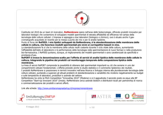 Costituita nel 2010 da un team di ricercatori, ReMembrane opera nell'area delle bio-tecnologie, offrendo prodotti e
servizi ad alto contenuto innovativo, rivolti a laboratori biologici.
L'offerta ReMembrane consente di sviluppare modelli sperimentali di elevata affidabilità ed efficienza nel
campo della tecnologia delle colture cellulari.
Prodotti e servizi
La linea servizi è operativa e si articola in:
analisi della composizione lipidica del network di membrane dei campioni di coltura cellulari;
studio statistico, valutazione dei risultati, confronto con i dati presenti in letteratura.
La linea prodotti è in fase sperimentale e di potenziale co-sviluppo con eventuali partners.
Consiste in mix di molecole da aggiungere al mezzo di coltura per modificare la composizione lipidica del network di
membrane.
Altre informazioni
I prodotti ReMembrane si posizionano nell'area Ricerca e Sviluppo interna alla pluridecennale tecnologia delle colture
cellulari, puntando a superare gli attuali problemi di standardizzazione e variabilità che incidono negativamente sui
budget e sulle tempistiche di laboratori, produttori e aziende del settore.
L'impresa cerca aziende biotech e distributori locali per partnership di ricerca e commercializzazione dei prodotti e
servizi offerti.
ReMembrane ha vinto i premi: Research to Business 2011; Giovane Imprenditore Provincia di Bologna 2011;
InnovaDay 2010; Business Plan Start-Up Innovami 2010 (ex aequo).

Link alla scheda: http://www.emiliaromagnastartup.it/imprese/remembrane




    9 maggio 2012                                                  v. 2.0
 