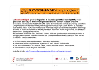 La Rossman Project produce Dispositivi di Sicurezza per i Motociclisti (DSM), ovvero
protezioni passive per diminuire la pericolosità delle barriere stradali esistenti.
Il Guardrail per motociclisti ROSSMANN ONE (come da recentissime normative europee). consiste in
una protezione in materiale riciclato per la maggiore sicurezza degli “utenti deboli”. Il prodotto è
stato testato presso il LAST del Politecnico di Milano ed integra con estrema semplicità le barriere già
esistenti. E' realizzato con tessuto ad alte prestazioni e contiene materiale granulare, con effetto di
attenuazione e dissipazione dell'urto.
Attualmente è disponibile nella versione a sistema puntuale (protezione del montante) e in fase di
sviluppo per la versione a sistema continuo per il contenimento del motociclista sulla sede statale.
Il sistema è tutelato da brevetto.

•E'   l'unico sistema puntuale esistente sul mercato a oggi testato.
•E'   installabile senza compromettere le prestazioni della barriera preesistente.
•E'   un prodotto riciclato e riciclabile al 100%, classificato come plastica seconda vita.
•E'   removibile anche per esigenze transitorie.

Link alla scheda: http://www.emiliaromagnastartup.it/imprese/rossmann-project




      9 maggio 2012                                           v. 2.0
 