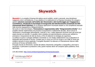 Skywatch
Skywatch è un progetto d'impresa del settore servizi pubblici, sociali e personali, area disciplinare:
ingegneria civile e architettonica. Il suo obiettivo è la costituzione di un’impresa innovativa che sviluppi e
applichi soluzioni avanzate nell’ambito del rilevamento e del monitoraggio per l'ingegneria e
l'architettura, sfruttando la tecnologia d’avanguardia del telerilevamento prossimale da UAV
(Unmanned Aerial Vehicles), di cui propone applicazioni inconsuete basate su una competenza avanzata
nelle tecniche topografiche e fotogrammetriche.
Dal punto di vista tecncologico, l'innovazione è rappresentata dalla "fotogrammetria diretta" che il
progetto intende implementare nel processo di acquisizione e trattamento del dato. Alcuni servizi di
rilevamento e monitoraggio dell'ambiente, costruito e non, e delle dispersioni termiche sono già pronti per
essere lanciati sul mercato. In parallelo viene condotta una sperimentazione continua per valutare la
precisione e l’acquisizione dei dati da drone, al fine di elaborare la strategia più opportuna.
La politica di ricerca e sviluppo adottata è incentrata su una stretta collaborazione con il Laboratorio di
topografia dell’Università di Ferrara. Contatti sono in corso con l’ETH di Zurigo e con l’FBK di Trento per
svolgervi periodi di ricerca applicata. Il progetto Skywatch ha ottenuto un finanziamento Spinner della
provincia di Ferrara nell'ottobre 2011.
Principali mercati di riferimento: società del settore rilevamento cartografico e topografico; enti locali e
territoriali, in particolare la protezione civile; grandi imprese attive nel comparto opere pubbliche; forze
dell’ordine.

Link alla scheda: http://www.emiliaromagnastartup.it/imprese/skywatch




    9 maggio 2012                                             v. 2.0
 