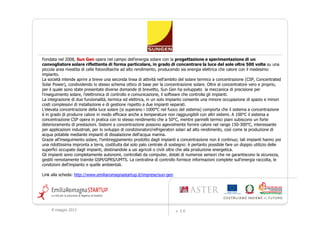 Fondata nel 2008, Sun Gen opera nel campo dell'energia solare con la progettazione e sperimentazione di un
convogliatore solare riflettente di forma particolare, in grado di concentrare la luce del sole oltre 500 volte su una
piccola area rivestita di celle fotovoltaiche ad alto rendimento, producendo sia energia elettrica che calore con il medesimo
impianto.
La società intende aprire a breve una seconda linea di attività nell'ambito del solare termico a concentrazione (CSP, Concentrated
Solar Power), condividendo lo stesso schema ottico di base per la concentrazione solare. Oltre al concentratore vero e proprio,
per il quale sono state presentate diverse domande di brevetto, Sun Gen ha sviluppato la meccanica di precisione per
l'inseguimento solare, l'elettronica di controllo e comunicazione, il software che controlla gli impianti.
La integrazione di due funzionalità, termica ed elettrica, in un solo impianto consente una minore occupazione di spazio e minori
costi complessivi di installazione e di gestione rispetto a due impianti separati.
L’elevata concentrazione della luce solare (si superano i 1000°C nel fuoco del sistema) comporta che il sistema a concentrazione
è in grado di produrre calore in modo efficace anche a temperature non raggiungibili con altri sistemi. A 100°C il sistema a
concentrazione CSP opera in pratica con lo stesso rendimento che a 50°C, mentre pannelli termici piani subiscono un forte
deterioramento di prestazioni. Sistemi a concentrazione possono agevolmente fornire calore nel range 150-300°C, interessante
per applicazioni industriali, per lo sviluppo di condizionatori/refrigeratori solari ad alto rendimento, così come la produzione di
acqua potabile mediante impianti di dissalazione dell'acqua marina.
Grazie all’inseguimento solare, l’ombreggiamento prodotto dagli impianti a concentrazione non è continuo; tali impianti hanno poi
una ridottissima impronta a terra, costituita dal solo palo centrale di sostegno: è pertanto possibile fare un doppio utilizzo delle
superfici occupate dagli impianti, destinandole a usi agricoli o civili oltre che alla produzione energetica.
Gli impianti sono completamente autonomi, controllati da computer, dotati di numerosi sensori che ne garantiscono la sicurezza,
gestiti remotamente tramite GSM/GPRS/UMTS. La centralina di controllo fornisce informazioni complete sull'energia raccolta, le
condizioni dell'impianto e quelle ambientali.

Link alla scheda: http://www.emiliaromagnastartup.it/imprese/sun-gen




     9 maggio 2012                                                       v. 2.0
 