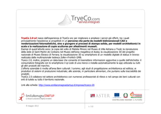 TryeCo 2.0 srl nasce dall’esperienza di TryeCo snc per migliorare e ampliare i servizi già offerti, tra i quali
principalmente l’assistenza ai progettisti in un percorso che parte da modelli bidimensionali CAD e
renderizzazioni fotorealistiche, sino a giungere ai processi di stampa solida, per modelli architettonici in
scala e la realizzazione di copie scultoree per allestimenti museali.
Esempi di quest'attività sono: la copia del volto di Matidia Minore nel Museo di Villa Adriana a Tivoli; la riproduzione
della stele di Saint Martin de Corleans nel Museo dell'area megalitica di Aosta; la visualizzazione 3D del progetto
nazionale di Museo Ebraico di Ferrara; la visualizzazione 3D su smartphone di un modello digitale di statua in bronzo
realizzata dalla multinazionale tedesca Zoller+Frohlich GMB.
Tryeco 2.0, inoltre, propone un data-base che consente di trasmettere informazioni aggiuntive a quelle dell'etichetta: il
consumatore fotografa con lo smartphone il qr-code di una merce e installa automaticamente la app utilizzata su tutti
gli altri produtti del marchio.
L'offerta aziendale è rivolta all'area Beni culturali / turismo; agli studi di progettazione architettonica ed edilizia; ai
produttori di sistemi di produzione industriale; alle aziende, in particolare alimentari, che puntano sulla tracciabilità dei
prodotti.
TryeCo 2.0 collabora nel settore architettonico con numerosi professionisti di rilievo e nel campo dei beni culturali con
enti di tutela su tutto il territorio nazionale.

Link alla scheda: http://www.emiliaromagnastartup.it/imprese/tryeco-20




     9 maggio 2012                                                   v. 2.0
 