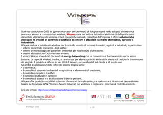 Start-up costituita nel 2009 da giovani ricercatori dell’Università di Bologna esperti nello sviluppo di elettronica
avanzata, sensori e comunicazioni wireless, Wispes opera nel settore dei sistemi elettronici intelligenti e auto-
alimentati, utilizzando reti wireless e fonti energetiche naturali. L'obiettivo dell'impresa è offrire soluzioni che
risolvano le criticità di controllo e gestione di sensori e attuatori in ambito domestico, agricolo e
industriale.
Wispes realizza e installa reti wireless per il controllo remoto di processi domestici, agricoli e industriali, in particolare:
• sistemi di controllo energetico degli edifici;
• sistemi di monitoraggio dei parametri ambientali per l'agricoltura di precisione;
• sistemi elettronici per l'automazione wireless.
I sensori Wispes sono dotati di circuiti di energy harvesting che ne consentono il funzionamento anche senza
batterie. La capacità wireless, inoltre, si caratterizza per elevata praticità evitando la stesura di cavi per la trasmissione
dei segnali. Il prodotto è offerto in vari di kit di sensori, personalizzabili dal cliente e di pronto uso.
Gli ambiti di applicazione delle reti e dei sistemi Wispes sono:
• la domotica;
• il controllo di parametri ambientali in agricoltura e allevamenti di precisione;
• il controllo energetico di edifici;
• il controllo strutturale in cantiere;
• il controllo di accessi e la localizzazione di beni e persone.
Wispes offre prodotti competitivi in termini di costo anche nello sviluppo e realizzazione di soluzioni personalizzate
basate su tecnologia WSN (Wireless Sensor Network) per sostituire o migliorare i processi di controllo esistenti.

Link alla scheda: http://www.emiliaromagnastartup.it/imprese/wispes




     9 maggio 2012                                                     v. 2.0
 