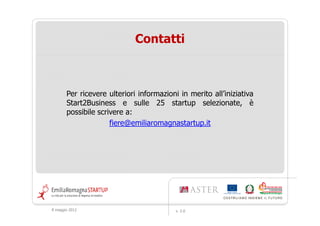 Contatti



       Per ricevere ulteriori informazioni in merito all’iniziativa
       Start2Business e sulle 25 startup selezionate, è
       possibile scrivere a:
                     fiere@emiliaromagnastartup.it




9 maggio 2012                             v. 2.0
 