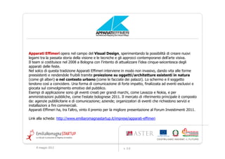 Apparati Effimeri opera nel campo del Visual Design, sperimentando la possibilità di creare nuovi
legami tra la passata storia della visione e le tecniche e gli approcci contemporanei dell’arte visiva.
Il team si costituisce nel 2008 a Bologna con l’intento di attualizzare l’idea cinque-seicentesca degli
apparati delle feste.
Nel solco di questa tradizione Apparati Effimeri interviene in modo non invasivo, dando vita alle forme
preesistenti e rendendole fruibili tramite proiezione su oggetti/architetture esistenti in natura
(come gli alberi) o nel contesto urbano (come le facciate dei palazzi). Lo schermo e il soggetto
tendono così a coincidere. Una forma di comunicazione di forte impatto, finalizzata ad eventi esclusivi e
giocata sul coinvolgimento emotivo del pubblico.
Esempi di applicazione sono gli eventi creati per grandi marchi, come Lavazza e Nokia, e per
amministrazioni pubbliche, come l'estate bolognese 2011. Il mercato di riferimento principale è composto
da: agenzie pubblicitarie e di comunicazione; aziende; organizzatori di eventi che richiedono servizi e
installazioni a fini commerciali.
Apparati Effimeri ha, tra l'altro, vinto il premio per la migliore presentazione al Forum Investimenti 2011.

Link alla scheda: http://www.emiliaromagnastartup.it/imprese/apparati-effimeri




    9 maggio 2012                                           v. 2.0
 
