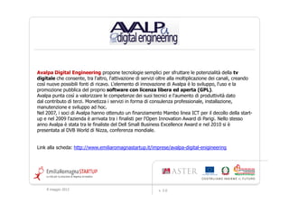 Avalpa Digital Engineering propone tecnologie semplici per sfruttare le potenzialità della tv
digitale che consente, tra l'altro, l'attivazione di servizi oltre alla moltiplicazione dei canali, creando
così nuove possibili fonti di ricavo. L'elemento di innovazione di Avalpa è lo sviluppo, l'uso e la
promozione pubblica del proprio software con licenza libera ed aperta (GPL).
Avalpa punta così a valorizzare le competenze dei suoi tecnici e l'aumento di produttività dato
dal contributo di terzi. Monetizza i servizi in forma di consulenza professionale, installazione,
manutenzione e sviluppo ad hoc.
Nel 2007, i soci di Avalpa hanno ottenuto un finanziamento Mambo linea ICT per il decollo della start-
up e nel 2009 l'azienda è arrivata tra i finalisti per l'Open Innovation Award di Parigi. Nello stesso
anno Avalpa è stata tra le finaliste del Dell Small Business Excellence Award e nel 2010 si è
presentata al DVB World di Nizza, conferenza mondiale.


Link alla scheda: http://www.emiliaromagnastartup.it/imprese/avalpa-digital-enigineering




    9 maggio 2012                                           v. 2.0
 