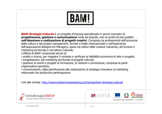 BAM! Strategie Culturali è un progetto d'impresa specializzata in servizi innovativi di
progettazione, gestione e comunicazione rivolti ad aziende, enti no profit ed enti pubblici
nell’ideazione e realizzazione di progetti creativi. Composta da professionisti dell'economia
della cultura e del project management, formati a livello internazionale e nell'esperienza
dell'associazione Bologna Art Managers, opera nei settori delle creative industries, del turismo e
marketing territoriale e nel settore culturale.
L'offerta di BAM! comprende servizi di:
• analisi e ricerca, per mappare il contesto e verificare la fattibilità economica di idee e progetti;
• progettazione, dal marketing territoriale ai progetti culturali;
• gestione di eventi e progetti di formazione, di network e promozione, compresa la parte
organizzativa-operativa;
• comunicazione, dalla pianificazione alla realizzazione di strategie innovative di marketing
relazionale che producono partecipazione.


Link alla scheda: http://www.emiliaromagnastartup.it/imprese/bam-strategie-culturali




    9 maggio 2012                                          v. 2.0
 