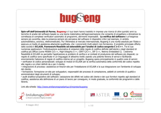 Spin-off dell'Università di Parma, Bugseng e il suo team hanno tradotto in impresa una ricerca di oltre quindici anni su
tecniche di analisi del software basate su una teoria matematica dell'approssimazione che consente di progettare e dimostrare la
correttezza di complessi verificatori automatici di programmi, altrimenti impensabili. La verifica del software è un'esigenza
sempre più avvertita, data la presenza sempre più pervasiva del software in dispositivi critici (ad esempio, in ambito
automobilistico, avionico, elettromedicale). Pur riferendosi al mercato internazionale, Bugseng è una novità assoluta per l'Italia e
assicura un livello di assistenza altamente qualificata, che i concorrenti (tutti esteri) non forniscono. Il prodotto principale offerto
dalla società è ECLAIR, framework flessibile ed estensibile per l’analisi di codice sorgente C e C++. Tra le sue
numerose applicazioni: l'individuazione automatica di violazioni delle regole di codifica definite dall’utente o dagli standard di
codifica più diffusi (come MISRA C/C++, High-Integrity C++, CERT C/C++, JSF C++, Netrino Embedded C). L'estrema
flessibilità di ECLAIR ne permette l'applicazione ai problemi di verifica e ai contesti di produzione del software più disparati. Le
regole di codifica sono specificate in un linguaggio di altissimo livello usando una potente libreria di servizi e facilitando
enormemente l’adozione di regole di codifica interne ad un progetto. Bugseng opera principalmente in quattro aree di servizi:
• verificatori di codice personalizzati: sviluppo di moduli di ECLAIR per la verifica automatica della conformità del codice rispetto
alle regole e ai criteri definiti da e per il cliente;
• integrazione di processo: assistenza on-line/on-site per l’installazione di ECLAIR e la sua integrazione con l’ambiente di sviluppo
del cliente;
• formazione: formazione on-site per sviluppatori, responsabili del processo di compilazione, addetti al controllo di qualità e
amministratori degli strumenti di sviluppo;
• audit analitico-propositivo del software: valutazione dei difetti nel codice del cliente e dei suoi fornitori rispetto agli standard di
codifica; assistenza alla definizione di un piano di lavoro per conseguire, in modo graduale, la conformità dei programmi e delle
librerie.

Link alla scheda: http://www.emiliaromagnastartup.it/imprese/bugseng




     9 maggio 2012                                                          v. 2.0
 
