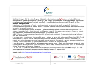 Costituita nel maggio 2010 da un'idea d'impresa elaborata in ambiente accademico, byFlow opera nel settore della nano-
biotecnologie con una specializzazione che la rende unica nello scenario nazionale e tra le poche presenti a livello internazionale:
progettazione, sviluppo, trasferimento di tecnologie e metodologie innovative per analisi di specie ad alto o
altissimo peso molecolare.
In particolare, byFlow si occupa dell’analisi e caratterizzazione di nano/biomateriali (quali: nanoparticelle strutturate e
funzionalizzate per drug delivery ed imaging, farmaci) e complessi proteici in condizioni native (esempio: anticorpi monoclonali in
formulazioni farmaceutiche, vaccini).
Dualtech e F5Hollow-up sono i prodotti attualmente a portafoglio nell'area (definibile hardware) della prototipizzazione e co-
sviluppo di tecnologia rivolta a clienti intermedi, nonché partner industriali, che realizzano strumentazione d’analisi per prodotti
nano-biotecnologici, basata sulle tecniche di frazionamento in campo-flusso (FFF).
MADAME è invece il prodotto di punta nell'area (definibile software) delle metodologie d’analisi customizzate per gli utilizzatori
finali delle stesse tecniche.
Il principale settore merceologico di riferimento è la ricerca e sviluppo nel campo delle biotecnologie (Codice Ateco 2007: 72.11).
Le metodologie e le ricerche confluite nell'esperienza imprenditoriale di byFlow permettono di separare i componenti di un
prodotto nano-biotecnologico per comprovarne la qualità secondo i protocolli internazionali. I campi di applicazione, tuttavia, non
si limitano al farmaceutico-clinico, ma spaziano dall’alimentare al ceramico, alle energie rinnovabili.
Il team di ricerca che è alla base di byFlow ha instaurato collaborazioni di ricerca e stretto accordi contrattuali con aziende leader
in questo settore, che sono diventate i primi clienti-partner. byFlow, inoltre, mantiene collaborazioni di ricerca col Dipartimento di
Chimica “G. Ciamician” dell'Università di Bologna.
A sei mesi dalla sua costituzione, byFlow ha ricevuto il 14° Premio Giovani Imprenditori 2010 della CNA di Bologna, ed è stata
selezionata tra le start-up presenti allo spazio espositivo Start2B a Research To Business 2011.

Link alla scheda: http://www.emiliaromagnastartup.it/imprese/byflow




     9 maggio 2012                                                         v. 2.0
 