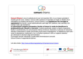 Comuni-
Comuni-Chiamo è una srl costituita da tre soci nel novembre 2011, la cui mission aziendale è
intuibile già dal nome: mettere i Comuni nelle condizioni di rispondere al meglio ai cittadini che li
interpellano sui problemi del territorio. Comuni-Chiamo è una piattaforma che raccoglie le
segnalazioni sia tramite i canali tradizionalmente usati dagli URP (telefono, mail, sportello) che
tramite il web e gli smartphone.
Le informazioni vengono processate e fornite ai Comuni in modo da identificare le
problematiche più rilevanti e ricorrenti. Il sistema gestionale, basato su logiche cooperative,
facilita il coordinamento e la comunicazione interna al Comune, favorendo un percorso di risoluzione
ottimale e potenziando il canale comunicativo anche dopo la segnalazione. La piattaforma copre tutti i
canali di segnalazione, tradizionali e non, ne facilita la gestione e offre un supporto statistico
per ottimizzare le decisioni degli amministratori.
Il principale mercato individuato è quello delle amministrazioni comunali.
Comuni-Chiamo è supportata da Spinner.


Link alla scheda: http://www.emiliaromagnastartup.it/imprese/comuni-chiamo




    9 maggio 2012                                       v. 2.0
 