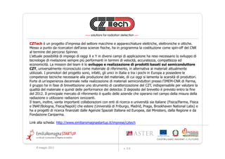 CZTech è un progetto d'impresa del settore macchine e apparecchiature elettriche, elettroniche e ottiche.
Messo a punto da ricercatori dell'area scienze fisiche, ha in programma la costituzione come spin-off del CNR
al termine del percorso Spinner.
L’attuale possibilità di impiego di raggi X e Y in diversi campi di applicazione ha reso necessario lo sviluppo di
tecnologie di rivelazione sempre più performanti in termini di velocità, accuratezza, compattezza ed
economicità. La mission del team è lo sviluppo e realizzazione di prodotti basati sul semiconduttore
CZT, universalmente riconosciuto come materiale di riferimento, in alternativa ai materiali attualmente
utilizzati. I promotori del progetto sono, infatti, gli unici in Italia e tra i pochi in Europa a possedere le
competenze tecniche necessarie alla produzione del materiale, di cui oggi si lamenta la scarsità di produttori.
Forte di un'esperienza decennale nella realizzazione di materiali semiconduttori presso l'IMEM-CNR di Parma,
il gruppo ha in fase di brevettazione uno strumento di caratterizzazione del CZT, indispensabile per valutare la
qualità del materiale e quindi delle performance dei detector. Il deposito del brevetto è previsto entro la fine
del 2012. Il principale mercato di riferimento è quello delle aziende che operano nel campo della misura della
radiazione o utilizzano radiazioni ionizzanti.
Il team, inoltre, vanta importanti collaborazioni con enti di ricerca e università sia italiane (Fisica/Parma, Fisica
e INAF/Bologna, Fisica/Napoli) che estere (Università di Friburgo, Madrid, Praga, Brookhaven National Labs) e
ha a progetti di ricerca finanziati dalle Agenzie Spaziali Italiana ed Europea, dal Ministero, dalla Regione e da
Fondazione Cariparma.

Link alla scheda: http://www.emiliaromagnastartup.it/imprese/cztech




    9 maggio 2012                                                v. 2.0
 