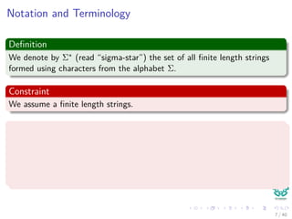 Notation and Terminology
Deﬁnition
We denote by Σ∗ (read “sigma-star”) the set of all ﬁnite length strings
formed using characters from the alphabet Σ.
Constraint
We assume a ﬁnite length strings.
Some basic concepts
The zero empty string, , also belong to Σ∗.
The length of a string x is denoted |x|.
The concatenation of two strings x and y, denoted xy, has length
|x| + |y|
7 / 40
 