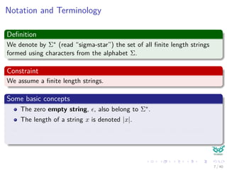 Notation and Terminology
Deﬁnition
We denote by Σ∗ (read “sigma-star”) the set of all ﬁnite length strings
formed using characters from the alphabet Σ.
Constraint
We assume a ﬁnite length strings.
Some basic concepts
The zero empty string, , also belong to Σ∗.
The length of a string x is denoted |x|.
The concatenation of two strings x and y, denoted xy, has length
|x| + |y|
7 / 40
 