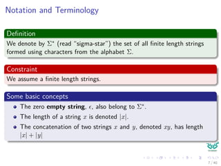 Notation and Terminology
Deﬁnition
We denote by Σ∗ (read “sigma-star”) the set of all ﬁnite length strings
formed using characters from the alphabet Σ.
Constraint
We assume a ﬁnite length strings.
Some basic concepts
The zero empty string, , also belong to Σ∗.
The length of a string x is denoted |x|.
The concatenation of two strings x and y, denoted xy, has length
|x| + |y|
7 / 40
 