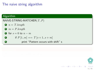 The naive string algorithm
Algorithm
NAIVE-STRING-MATCHER(T, P)
1 n = T.length
2 m = P.length
3 for s = 0 to n − m
4 if P [1..m] == T [s + 1..s + m]
5 print “Pattern occurs with shift” s
Complexity
O((n − m + 1)m) or Θ n2 if m = n
2
11 / 40
 