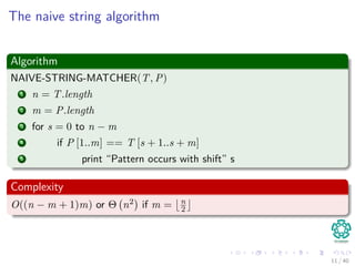The naive string algorithm
Algorithm
NAIVE-STRING-MATCHER(T, P)
1 n = T.length
2 m = P.length
3 for s = 0 to n − m
4 if P [1..m] == T [s + 1..s + m]
5 print “Pattern occurs with shift” s
Complexity
O((n − m + 1)m) or Θ n2 if m = n
2
11 / 40
 