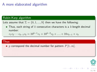 A more elaborated algorithm
Rabin-Karp algorithm
Lets assume that Σ = {0, 1, ..., 9} then we have the following:
Thus, each string of k consecutive characters is a k-length decimal
number:
c1c2 · · · ck−1ck = 10k−1c1 + 10k−2c2 + . . . + 10ck−1 + ck
Thus
p correspond the decimal number for pattern P [1..m].
ts denote decimal value of m-length substring T [s + 1..s + m] for
s = 0, 1, ..., n − m.
13 / 40
 