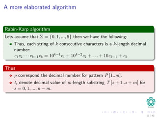 A more elaborated algorithm
Rabin-Karp algorithm
Lets assume that Σ = {0, 1, ..., 9} then we have the following:
Thus, each string of k consecutive characters is a k-length decimal
number:
c1c2 · · · ck−1ck = 10k−1c1 + 10k−2c2 + . . . + 10ck−1 + ck
Thus
p correspond the decimal number for pattern P [1..m].
ts denote decimal value of m-length substring T [s + 1..s + m] for
s = 0, 1, ..., n − m.
13 / 40
 