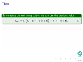 Then
To compute the remaining values, we can use the previous value
ts+1 = 10 ts − 10m−1
T [s + 1] + T [s + m + 1] . (3)
Notice the following
Subtracting from it 10m−1T [s + 1] removes the high-order digit from
ts.
Multiplying the result by 10 shifts the number left by one digit
position.
Adding T [s + m + 1] brings in the appropriate low-order digit.
19 / 40
 