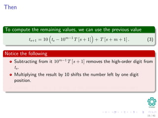 Then
To compute the remaining values, we can use the previous value
ts+1 = 10 ts − 10m−1
T [s + 1] + T [s + m + 1] . (3)
Notice the following
Subtracting from it 10m−1T [s + 1] removes the high-order digit from
ts.
Multiplying the result by 10 shifts the number left by one digit
position.
Adding T [s + m + 1] brings in the appropriate low-order digit.
19 / 40
 
