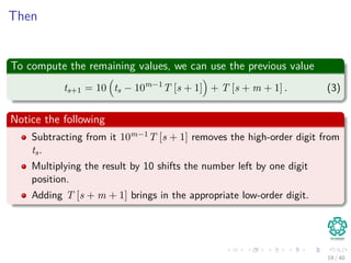Then
To compute the remaining values, we can use the previous value
ts+1 = 10 ts − 10m−1
T [s + 1] + T [s + m + 1] . (3)
Notice the following
Subtracting from it 10m−1T [s + 1] removes the high-order digit from
ts.
Multiplying the result by 10 shifts the number left by one digit
position.
Adding T [s + m + 1] brings in the appropriate low-order digit.
19 / 40
 
