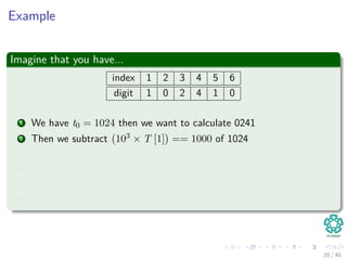 Example
Imagine that you have...
index 1 2 3 4 5 6
digit 1 0 2 4 1 0
1 We have t0 = 1024 then we want to calculate 0241
2 Then we subtract 103 × T [1] == 1000 of 1024
3 We get 0024
4 Multiply by 10, and we get 0240
5 We add T [5] == 1
6 Finally, we get 0241
20 / 40
 