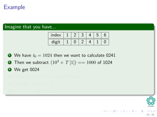 Example
Imagine that you have...
index 1 2 3 4 5 6
digit 1 0 2 4 1 0
1 We have t0 = 1024 then we want to calculate 0241
2 Then we subtract 103 × T [1] == 1000 of 1024
3 We get 0024
4 Multiply by 10, and we get 0240
5 We add T [5] == 1
6 Finally, we get 0241
20 / 40
 