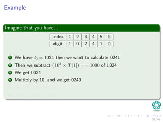 Example
Imagine that you have...
index 1 2 3 4 5 6
digit 1 0 2 4 1 0
1 We have t0 = 1024 then we want to calculate 0241
2 Then we subtract 103 × T [1] == 1000 of 1024
3 We get 0024
4 Multiply by 10, and we get 0240
5 We add T [5] == 1
6 Finally, we get 0241
20 / 40
 