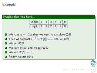 Example
Imagine that you have...
index 1 2 3 4 5 6
digit 1 0 2 4 1 0
1 We have t0 = 1024 then we want to calculate 0241
2 Then we subtract 103 × T [1] == 1000 of 1024
3 We get 0024
4 Multiply by 10, and we get 0240
5 We add T [5] == 1
6 Finally, we get 0241
20 / 40
 