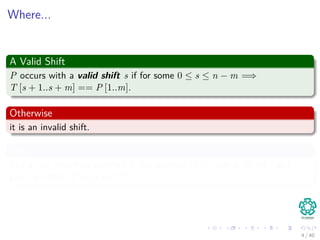 Where...
A Valid Shift
P occurs with a valid shift s if for some 0 ≤ s ≤ n − m =⇒
T [s + 1..s + m] == P [1..m].
Otherwise
it is an invalid shift.
Thus
The string-matching problem is the problem of of ﬁnding all valid shifts
given a patten P on a text T.
4 / 40
 