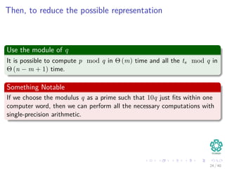 Then, to reduce the possible representation
Use the module of q
It is possible to compute p mod q in Θ (m) time and all the ts mod q in
Θ (n − m + 1) time.
Something Notable
If we choose the modulus q as a prime such that 10q just ﬁts within one
computer word, then we can perform all the necessary computations with
single-precision arithmetic.
24 / 40
 
