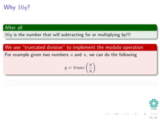 Why 10q?
After all
10q is the number that will subtracting for or multiplying by!!!
We use “truncated division” to implement the modulo operation
For example given two numbers a and n, we can do the following
q = trunc
a
n
Then
r = a − nq
25 / 40
 