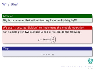 Why 10q?
After all
10q is the number that will subtracting for or multiplying by!!!
We use “truncated division” to implement the modulo operation
For example given two numbers a and n, we can do the following
q = trunc
a
n
Then
r = a − nq
25 / 40
 
