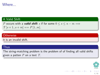 Where...
A Valid Shift
P occurs with a valid shift s if for some 0 ≤ s ≤ n − m =⇒
T [s + 1..s + m] == P [1..m].
Otherwise
it is an invalid shift.
Thus
The string-matching problem is the problem of of ﬁnding all valid shifts
given a patten P on a text T.
4 / 40
 